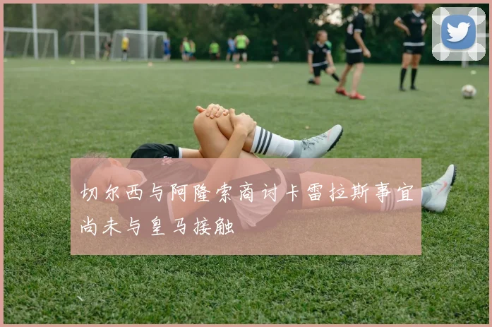切尔西与阿隆索商讨卡雷拉斯事宜尚未与皇马接触