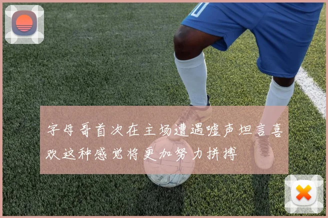 字母哥首次在主场遭遇嘘声坦言喜欢这种感觉将更加努力拼搏