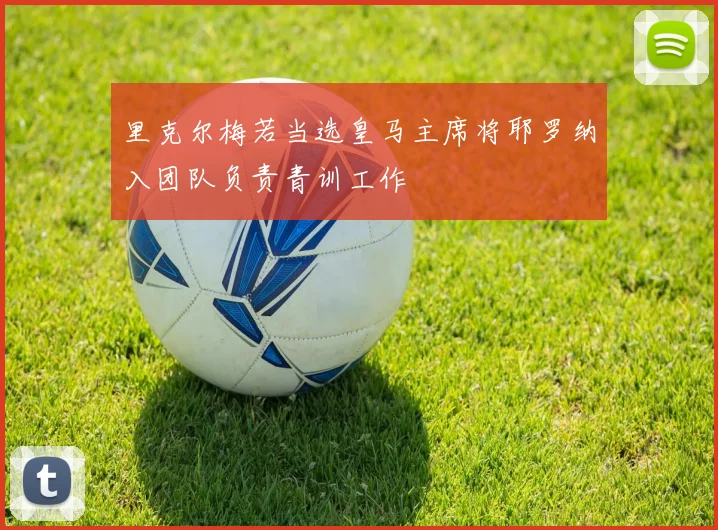 里克尔梅若当选皇马主席将耶罗纳入团队负责青训工作