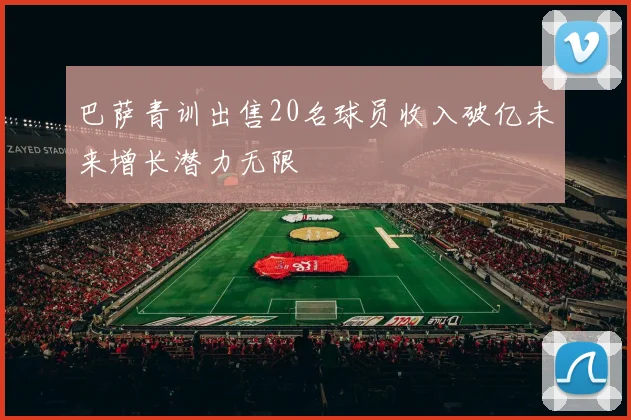 巴萨青训出售20名球员收入破亿未来增长潜力无限