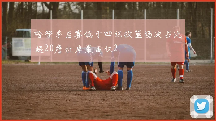 哈登季后赛低于四记投篮场次占比超20詹杜库最高仅2
