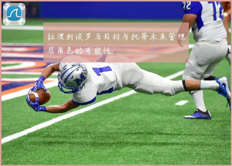 拉涅利谈罗马目标与托蒂未来管理层角色的可能性