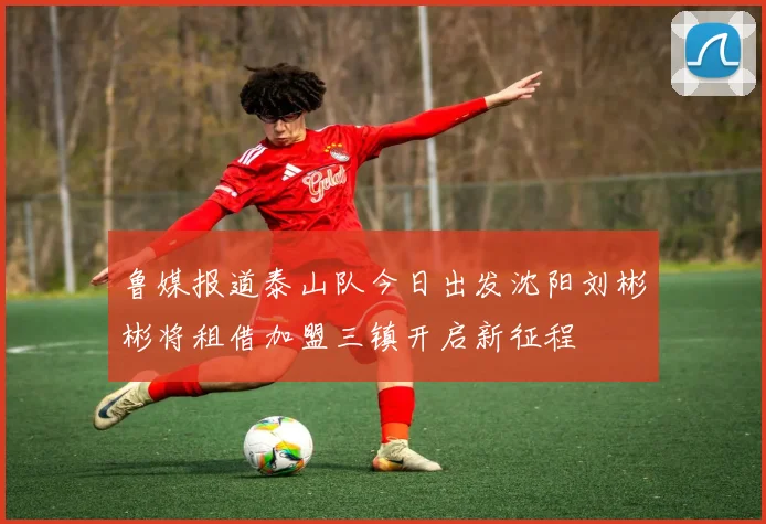 鲁媒报道泰山队今日出发沈阳刘彬彬将租借加盟三镇开启新征程