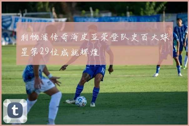 利物浦传奇海皮亚荣登队史百大球星第29位成就辉煌