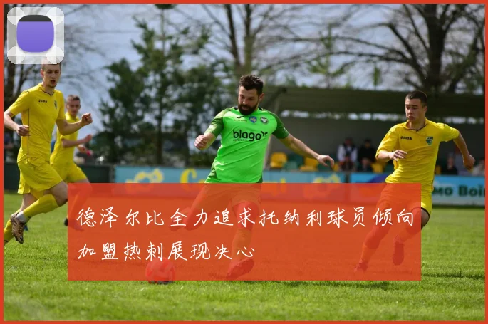德泽尔比全力追求托纳利球员倾向加盟热刺展现决心