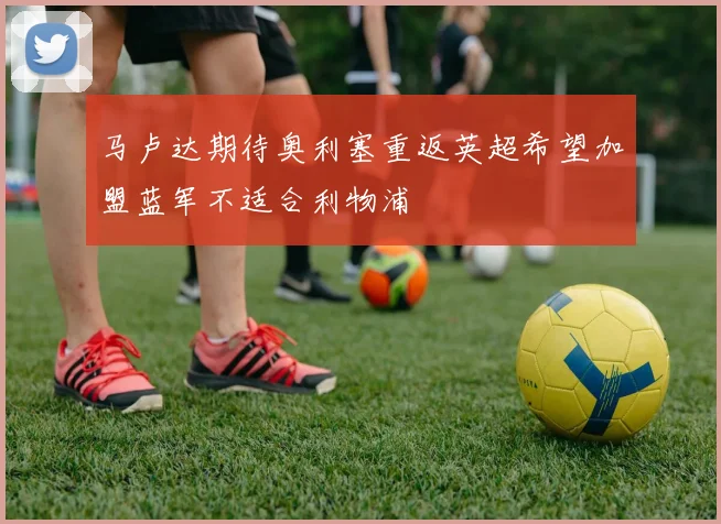 马卢达期待奥利塞重返英超希望加盟蓝军不适合利物浦