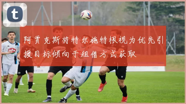 阿贾克斯将特尔施特根视为优先引援目标倾向于租借方式获取