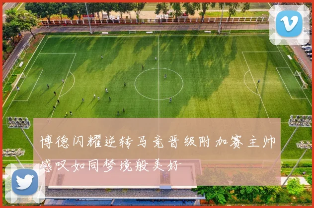 博德闪耀逆转马竞晋级附加赛主帅感叹如同梦境般美好