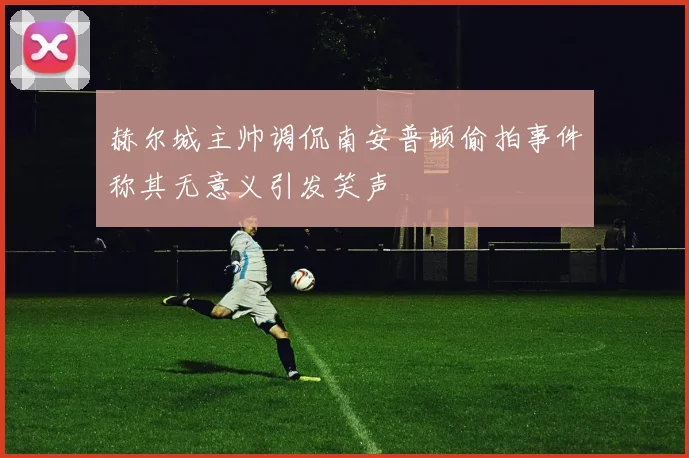 赫尔城主帅调侃南安普顿偷拍事件称其无意义引发笑声